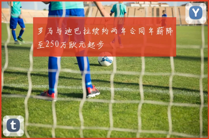 罗马与迪巴拉续约两年合同年薪降至250万欧元起步