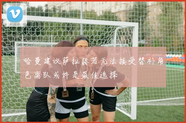 哈曼建议萨拉赫若无法接受替补角色离队或许是最佳选择