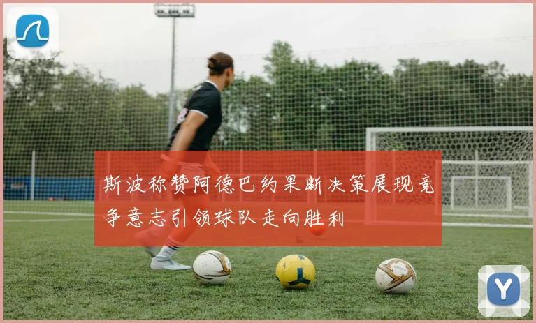 斯波称赞阿德巴约果断决策展现竞争意志引领球队走向胜利