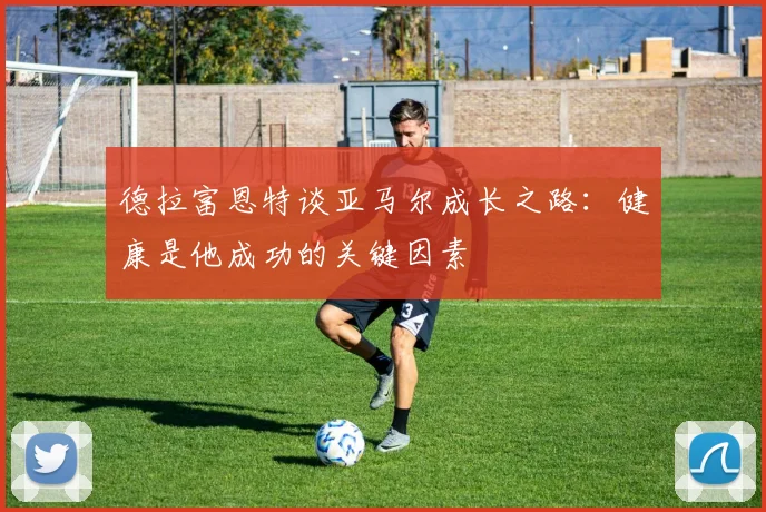 德拉富恩特谈亚马尔成长之路：健康是他成功的关键因素
