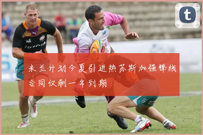 米兰计划今夏引进热苏斯加强锋线合同仅剩一年到期