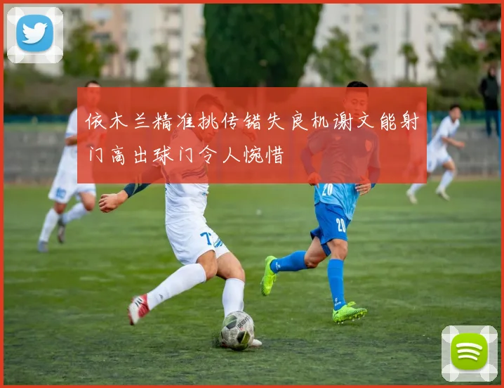 依木兰精准挑传错失良机谢文能射门高出球门令人惋惜