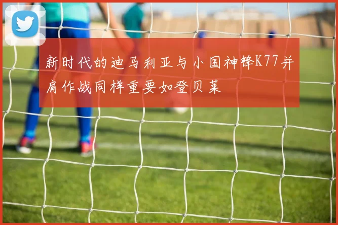 新时代的迪马利亚与小国神锋K77并肩作战同样重要如登贝莱