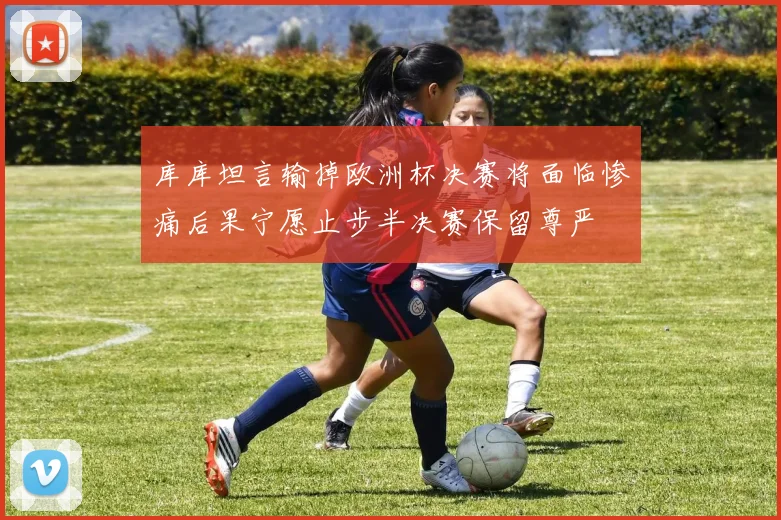 库库坦言输掉欧洲杯决赛将面临惨痛后果宁愿止步半决赛保留尊严