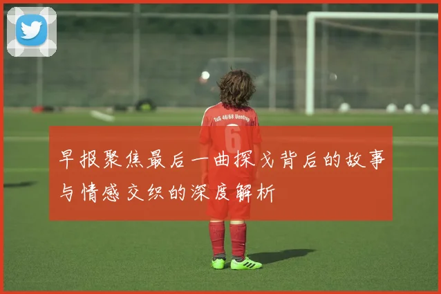 早报聚焦最后一曲探戈背后的故事与情感交织的深度解析
