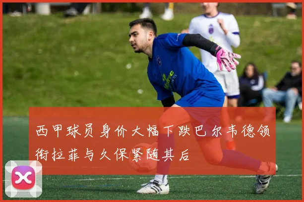 西甲球员身价大幅下跌巴尔韦德领衔拉菲与久保紧随其后
