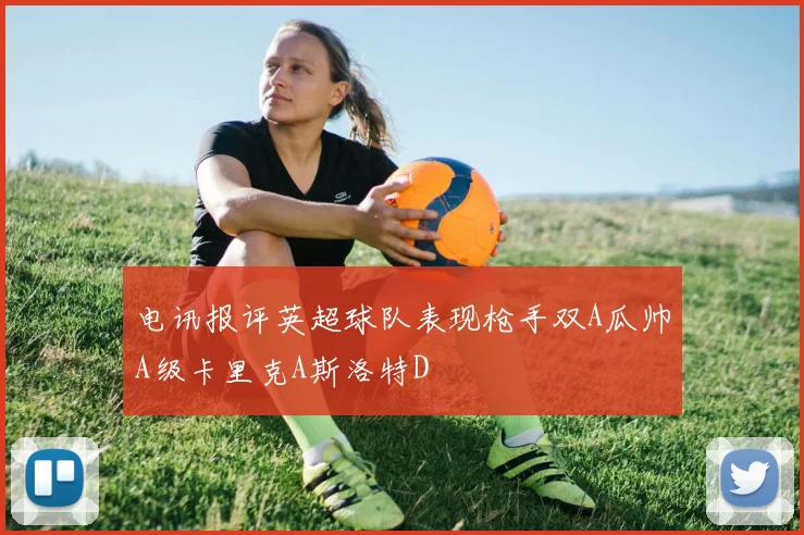 电讯报评英超球队表现枪手双A瓜帅A级卡里克A斯洛特D