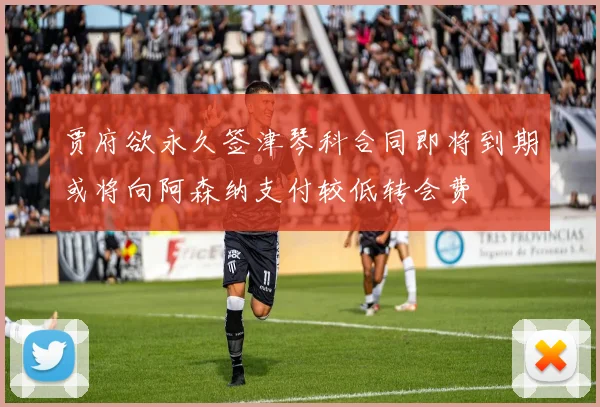 贾府欲永久签津琴科合同即将到期或将向阿森纳支付较低转会费